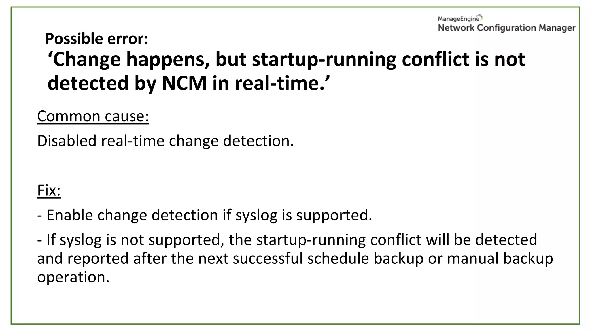 ‘Change happens, but startup-running conflict is not
detected by NCM in real-time.’
Common cause:
Disabled real-time change detection.
Fix:
- Enable change detection if syslog is supported.
- If syslog is not supported, the startup-running conflict will be detected
and reported after the next successful schedule backup or manual backup
operation.
Possible error:
 