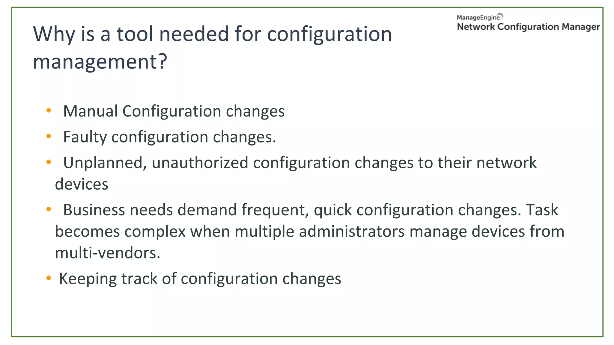 • Manual Configuration changes
• Faulty configuration changes.
• Unplanned, unauthorized configuration changes to their network
devices
• Business needs demand frequent, quick configuration changes. Task
becomes complex when multiple administrators manage devices from
multi-vendors.
• Keeping track of configuration changes
Why is a tool needed for configuration
management?
 