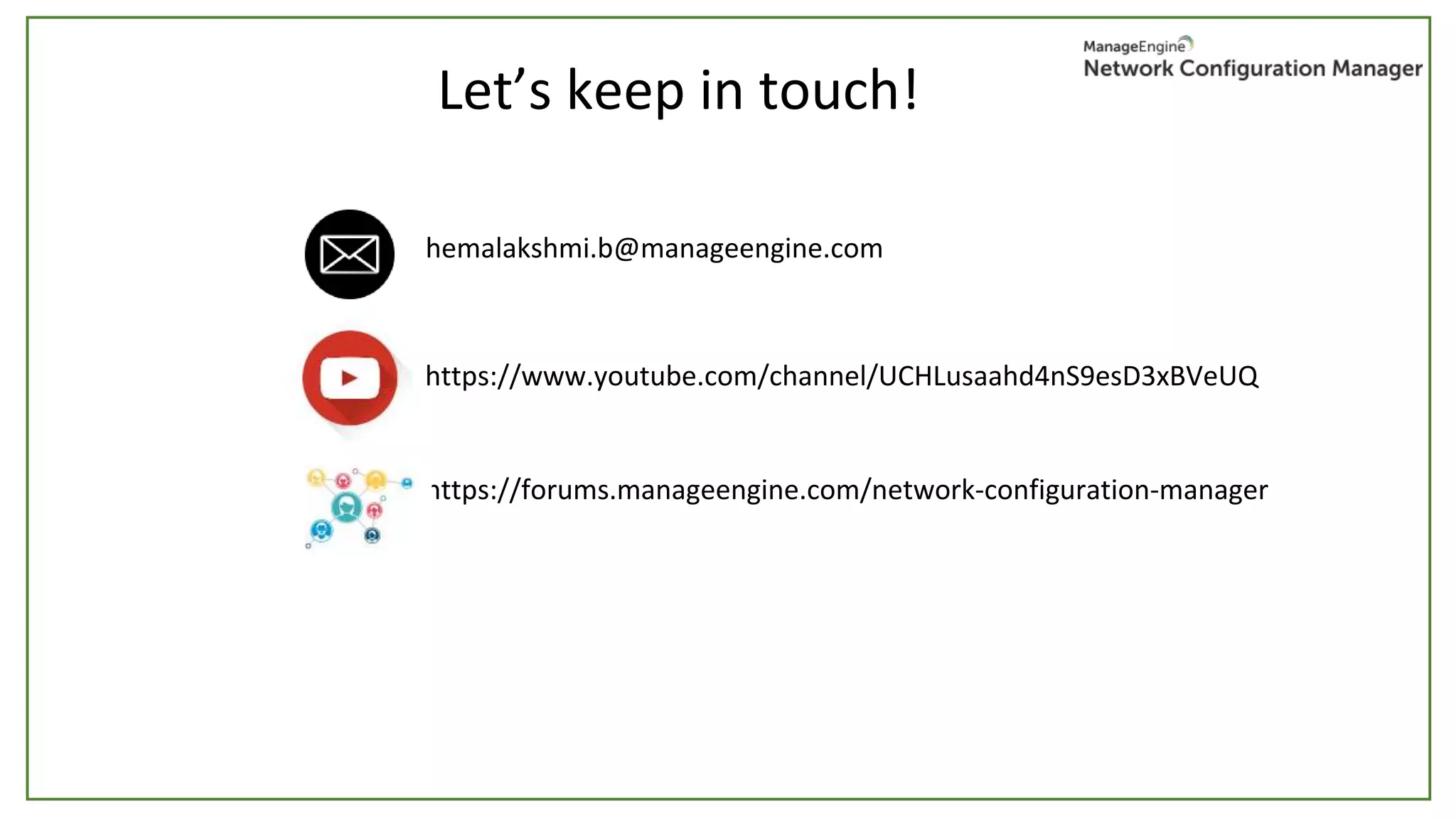 Let’s keep in touch!
hemalakshmi.b@manageengine.com
https://www.youtube.com/channel/UCHLusaahd4nS9esD3xBVeUQ
https://forums.manageengine.com/network-configuration-manager
 