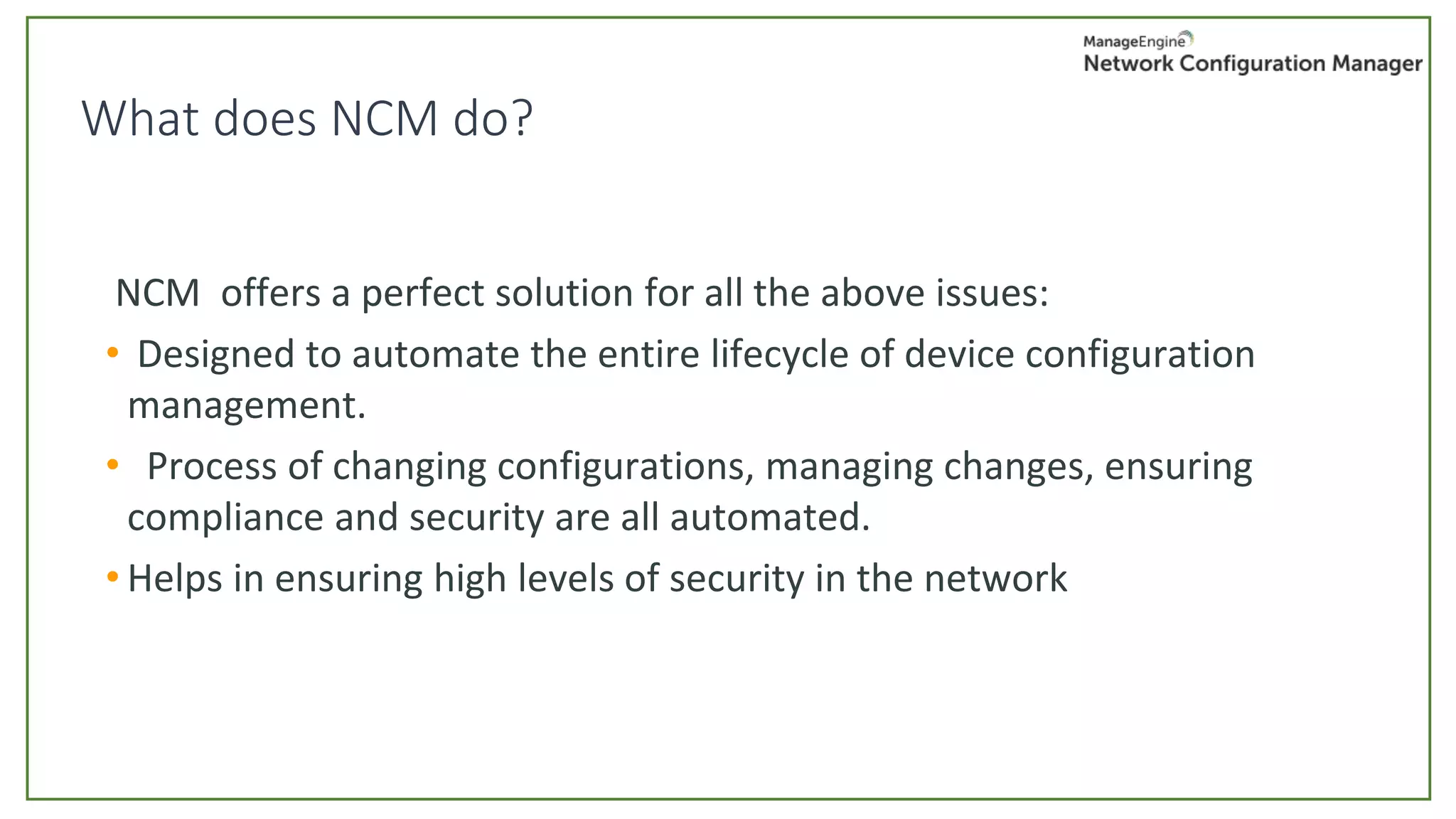 NCM offers a perfect solution for all the above issues:
• Designed to automate the entire lifecycle of device configuration
management.
• Process of changing configurations, managing changes, ensuring
compliance and security are all automated.
• Helps in ensuring high levels of security in the network
What does NCM do?
 