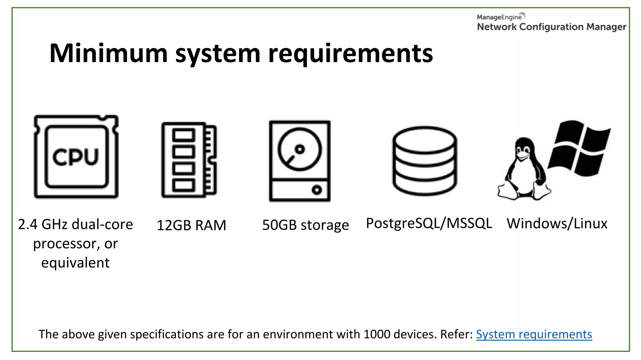 Minimum system requirements
2.4 GHz dual-core
processor, or
equivalent
12GB RAM 50GB storage PostgreSQL/MSSQL Windows/Linux
The above given specifications are for an environment with 1000 devices. Refer: System requirements
 