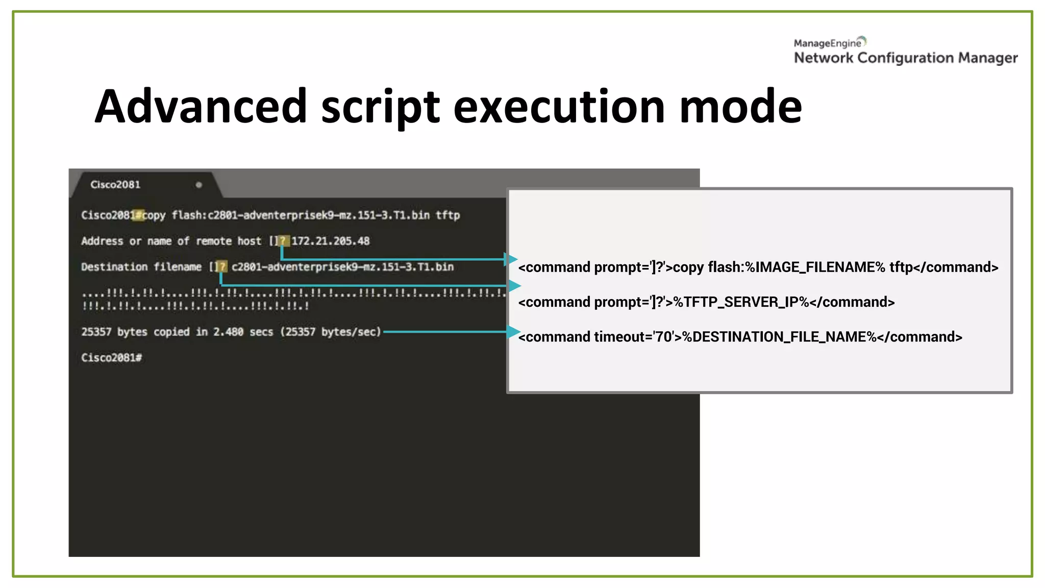 Advanced script execution mode
<command prompt=']?'>copy flash:%IMAGE_FILENAME% tftp</command>
<command prompt=']?'>%TFTP_SERVER_IP%</command>
<command timeout='70'>%DESTINATION_FILE_NAME%</command>
 