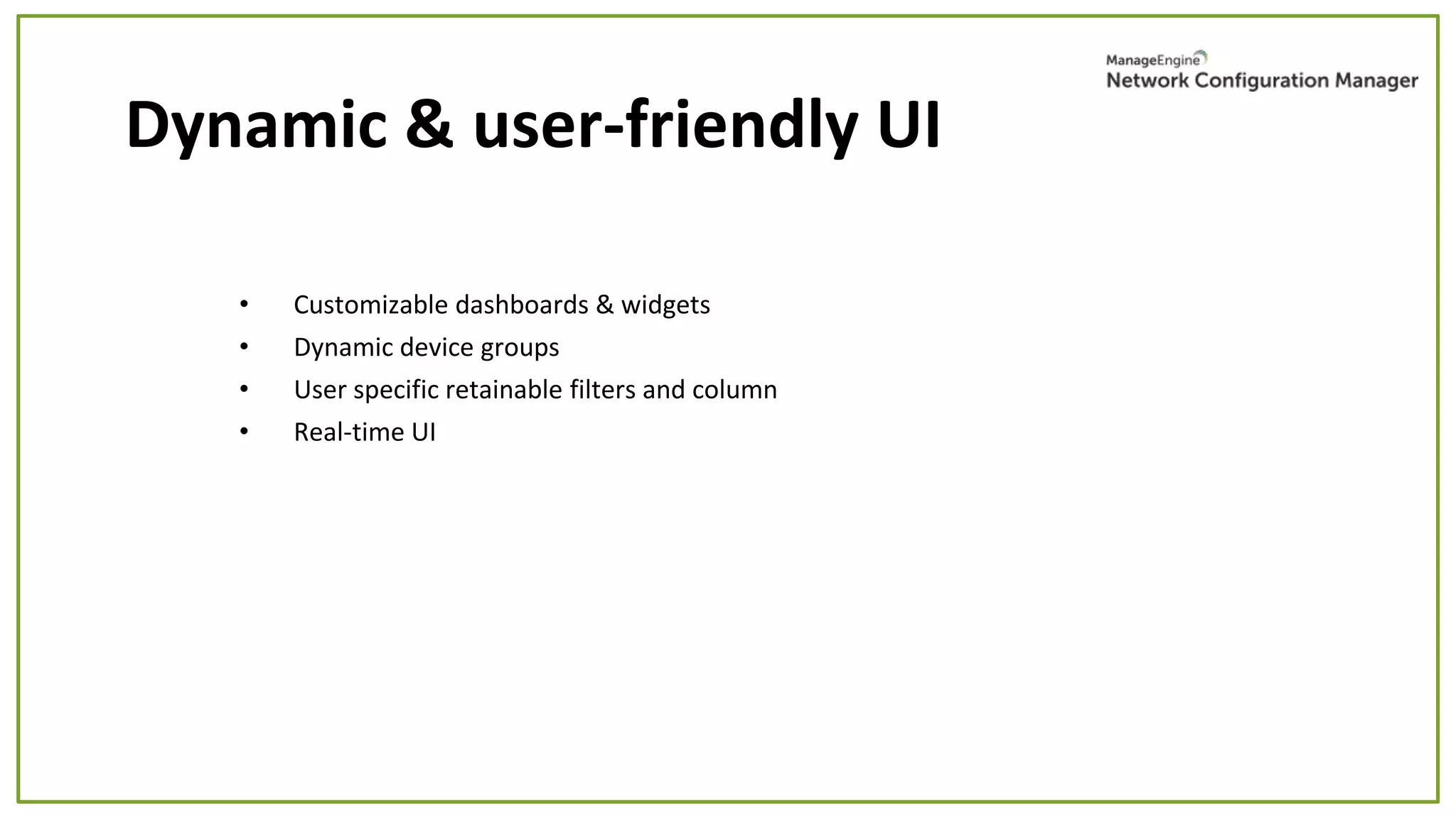 • Customizable dashboards & widgets
• Dynamic device groups
• User specific retainable filters and column
• Real-time UI
Dynamic & user-friendly UI
 