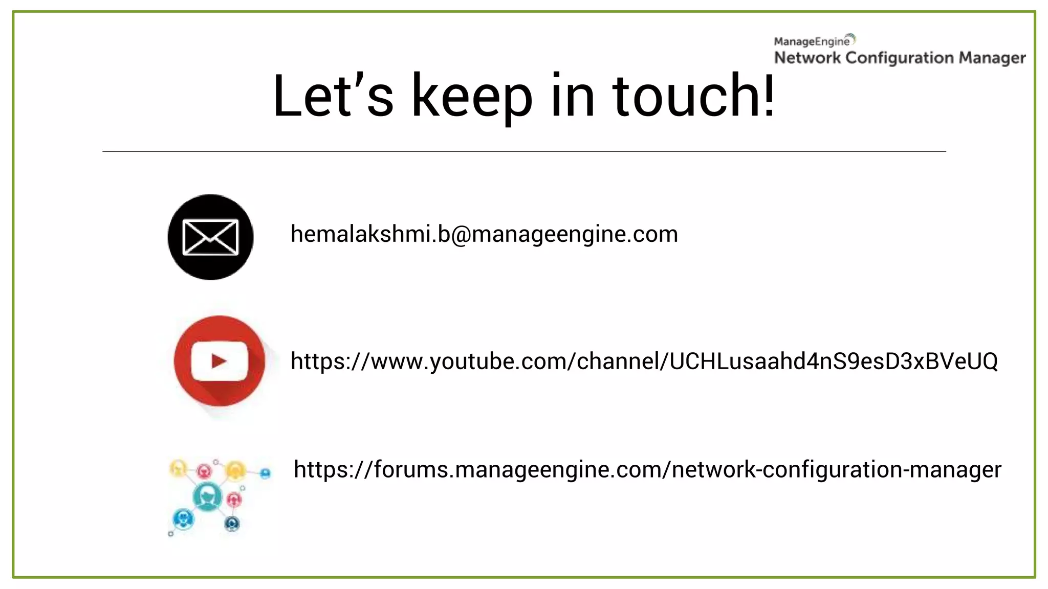Let’s keep in touch!
hemalakshmi.b@manageengine.com
https://www.youtube.com/channel/UCHLusaahd4nS9esD3xBVeUQ
https://forums.manageengine.com/network-configuration-manager
 