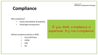 Why compliance?
• Avoid vulnerabilities & loopholes
• Avoid legal consequences
Compliance
If you think compliance is
expensive, try non-compliance.
Default compliance policies in NCM:
• Cisco IOS Policy
• HIPAA
• SOX
• PCI
 