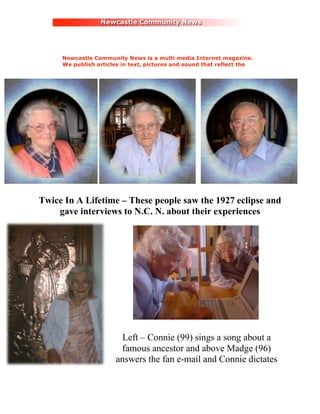 Newcastle Community News is a multi media Internet magazine.
     We publish articles in text, pictures and sound that reflect the
     culture and heritage of the North East region of England.




Twice In A Lifetime – These people saw the 1927 eclipse and
    gave interviews to N.C. N. about their experiences




                       Left – Connie (99) sings a song about a
                       famous ancestor and above Madge (96)
                      answers the fan e-mail and Connie dictates
 