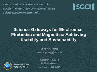 Award Number
ACI-1547611
Sandra Gesing
sandra.gesing@nd.edu
October, 12 2018
NcN Workshop
Alexandria, VA, USA
Science Gateways for Electronics,
Photonics and Magnetics: Achieving
Usability and Sustainability
 