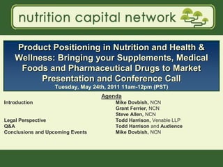 Product Positioning in Nutrition and Health &
    Wellness: Bringing your Supplements, Medical
     Foods and Pharmaceutical Drugs to Market
          Presentation and Conference Call
                  Tuesday, May 24th, 2011 11am-12pm (PST)
                                  Agenda
Introduction                          Mike Dovbish, NCN
                                      Grant Ferrier, NCN
                                      Steve Allen, NCN
Legal Perspective                     Todd Harrison, Venable LLP
Q&A                                   Todd Harrison and Audience
Conclusions and Upcoming Events       Mike Dovbish, NCN
 