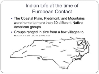 Indian Life at the time of European ContactThe Coastal Plain, Piedmont, and Mountains were home to more than 30 different Native American groupsGroups ranged in size from a few villages to thousands of members