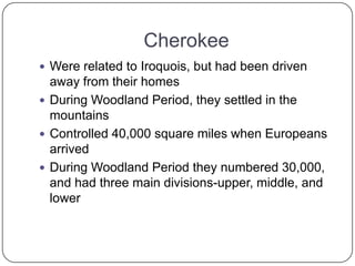 CherokeeWere related to Iroquois, but had been driven away from their homesDuring Woodland Period, they settled in the mountainsControlled 40,000 square miles when Europeans arrivedDuring Woodland Period they numbered 30,000, and had three main divisions-upper, middle, and lower