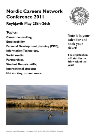Nordic Careers Network                                                                                            Organization

Conference 2011
Reykjavík May 25th-26th

Topics:
Career counselling,                                                                                            Note it in your
Employability,
                                                                                                               calendar and
                                                                                                               book your
Personal Development planning (PDP),
                                                                                                               ticket!
Information Technology,
Social media,                                                                                                  The registration
Partnerships,                                                                                                  will start in the
                                                                                                               4th week of the
Student Generic skills,                                                                                        year!
International students
Networking …..and more




University of Iceland | Sæmundargötu 2 | 101 Reykjavík | TEL: +354 525 4000 | FAX: +354 552 1331 | www.hi.is
 