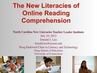 The New Literacies of
  Online Reading
  Comprehension
North Carolina New Literacies Teacher Leader Institute
                    July 10, 2012
                    Donald J. Leu
                donald.leu@uconn.edu
    Neag Endowed Chair in Literacy and Technology
                Neag School of Education
                University of Connecticut
 