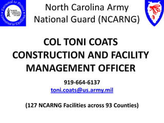 North Carolina Army
     National Guard (NCARNG)

     COL TONI COATS
CONSTRUCTION AND FACILITY
  MANAGEMENT OFFICER
                919-664-6137
           toni.coats@us.army.mil

  (127 NCARNG Facilities across 93 Counties)
 