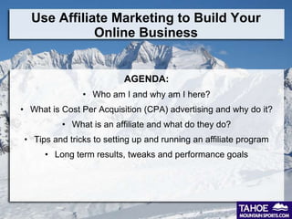 Use Affiliate Marketing to Build Your
             Online Business


                          AGENDA:
               • Who am I and why am I here?
• What is Cost Per Acquisition (CPA) advertising and why do it?
          • What is an affiliate and what do they do?
• Tips and tricks to setting up and running an affiliate program
      • Long term results, tweaks and performance goals
 