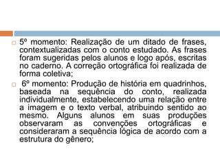  5º momento: Realização de um ditado de frases,
contextualizadas com o conto estudado. As frases
foram sugeridas pelos alunos e logo após, escritas
no caderno. A correção ortográfica foi realizada de
forma coletiva;
 6º momento: Produção de história em quadrinhos,
baseada na sequência do conto, realizada
individualmente, estabelecendo uma relação entre
a imagem e o texto verbal, atribuindo sentido ao
mesmo. Alguns alunos em suas produções
observaram as convenções ortográficas e
consideraram a sequência lógica de acordo com a
estrutura do gênero;
 