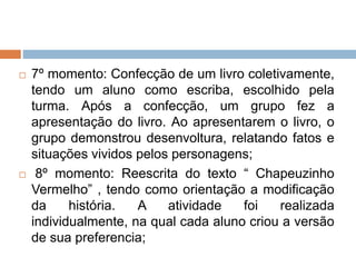  7º momento: Confecção de um livro coletivamente,
tendo um aluno como escriba, escolhido pela
turma. Após a confecção, um grupo fez a
apresentação do livro. Ao apresentarem o livro, o
grupo demonstrou desenvoltura, relatando fatos e
situações vividos pelos personagens;
 8º momento: Reescrita do texto “ Chapeuzinho
Vermelho” , tendo como orientação a modificação
da história. A atividade foi realizada
individualmente, na qual cada aluno criou a versão
de sua preferencia;
 