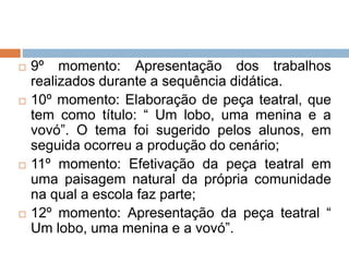  9º momento: Apresentação dos trabalhos
realizados durante a sequência didática.
 10º momento: Elaboração de peça teatral, que
tem como título: “ Um lobo, uma menina e a
vovó”. O tema foi sugerido pelos alunos, em
seguida ocorreu a produção do cenário;
 11º momento: Efetivação da peça teatral em
uma paisagem natural da própria comunidade
na qual a escola faz parte;
 12º momento: Apresentação da peça teatral “
Um lobo, uma menina e a vovó”.
 