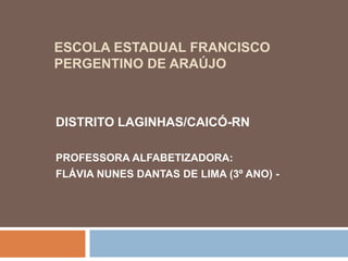 ESCOLA ESTADUAL FRANCISCO
PERGENTINO DE ARAÚJO
DISTRITO LAGINHAS/CAICÓ-RN
PROFESSORA ALFABETIZADORA:
FLÁVIA NUNES DANTAS DE LIMA (3º ANO) -
 