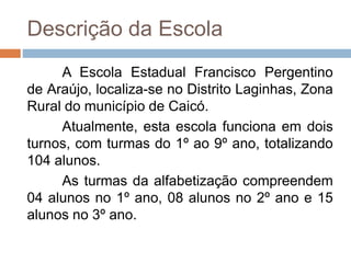 Descrição da Escola
A Escola Estadual Francisco Pergentino
de Araújo, localiza-se no Distrito Laginhas, Zona
Rural do município de Caicó.
Atualmente, esta escola funciona em dois
turnos, com turmas do 1º ao 9º ano, totalizando
104 alunos.
As turmas da alfabetização compreendem
04 alunos no 1º ano, 08 alunos no 2º ano e 15
alunos no 3º ano.
 