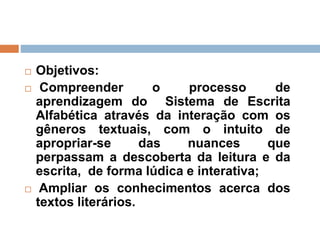  Objetivos:
 Compreender o processo de
aprendizagem do Sistema de Escrita
Alfabética através da interação com os
gêneros textuais, com o intuito de
apropriar-se das nuances que
perpassam a descoberta da leitura e da
escrita, de forma lúdica e interativa;
 Ampliar os conhecimentos acerca dos
textos literários.
 
