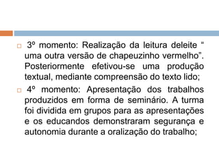  3º momento: Realização da leitura deleite “
uma outra versão de chapeuzinho vermelho”.
Posteriormente efetivou-se uma produção
textual, mediante compreensão do texto lido;
 4º momento: Apresentação dos trabalhos
produzidos em forma de seminário. A turma
foi dividida em grupos para as apresentações
e os educandos demonstraram segurança e
autonomia durante a oralização do trabalho;
 