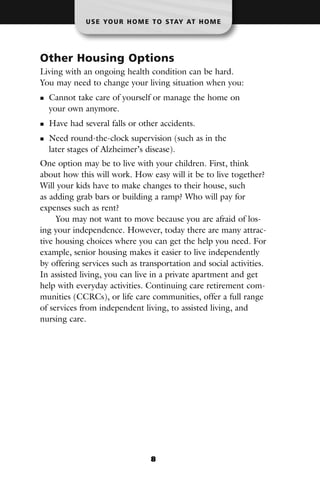 U S E YO U R H O M E T O S TAY AT H O M E




Other Housing Options
Living with an ongoing health condition can be hard.
You may need to change your living situation when you:
  Cannot take care of yourself or manage the home on
  your own anymore.
  Have had several falls or other accidents.
  Need round-the-clock supervision (such as in the
  later stages of Alzheimer’s disease).
One option may be to live with your children. First, think
about how this will work. How easy will it be to live together?
Will your kids have to make changes to their house, such
as adding grab bars or building a ramp? Who will pay for
expenses such as rent?
     You may not want to move because you are afraid of los-
ing your independence. However, today there are many attrac-
tive housing choices where you can get the help you need. For
example, senior housing makes it easier to live independently
by offering services such as transportation and social activities.
In assisted living, you can live in a private apartment and get
help with everyday activities. Continuing care retirement com-
munities (CCRCs), or life care communities, offer a full range
of services from independent living, to assisted living, and
nursing care.




                                8
 
