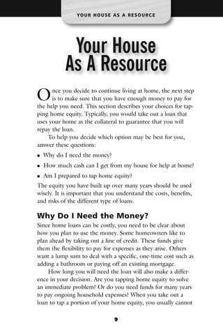 YO U R H O U S E A S A R E S O U R C E




            Your House
           As A Resource
O     nce you decide to continue living at home, the next step
      is to make sure that you have enough money to pay for
the help you need. This section describes your choices for tap-
ping home equity. Typically, you would take out a loan that
uses your home as the collateral to guarantee that you will
repay the loan.
    To help you decide which option may be best for you,
answer these questions:
  Why do I need the money?
  How much cash can I get from my house for help at home?
  Am I prepared to tap home equity?
The equity you have built up over many years should be used
wisely. It is important that you understand the costs, benefits,
and risks of the different type of loans.

Why Do I Need the Money?
Since home loans can be costly, you need to be clear about
how you plan to use the money. Some homeowners like to
plan ahead by taking out a line of credit. These funds give
them the flexibility to pay for expenses as they arise. Others
want a lump sum to deal with a specific, one-time cost such as
adding a bathroom or paying off an existing mortgage.
    How long you will need the loan will also make a differ-
ence in your decision. Are you tapping home equity to solve
an immediate problem? Or do you need funds for many years
to pay ongoing household expenses? When you take out a
loan to tap a portion of your home equity, you usually cannot

                                  9
 