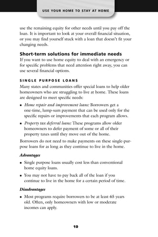 U S E YO U R H O M E T O S TAY AT H O M E




use the remaining equity for other needs until you pay off the
loan. It is important to look at your overall financial situation,
or you may find yourself stuck with a loan that doesn’t fit your
changing needs.

Short-term solutions for immediate needs
If you want to use home equity to deal with an emergency or
for specific problems that need attention right away, you can
use several financial options.

SINGLE PURPOSE LOANS
Many states and communities offer special loans to help older
homeowners who are struggling to live at home. These loans
are designed to meet specific needs:
  Home repair and improvement loans: Borrowers get a
  one-time, lump-sum payment that can be used only for the
  specific repairs or improvements that each program allows.
  Property tax deferral loans: These programs allow older
  homeowners to defer payment of some or all of their
  property taxes until they move out of the home.
Borrowers do not need to make payments on these single-pur-
pose loans for as long as they continue to live in the home.

Advantages
  Single purpose loans usually cost less than conventional
  home equity loans.
  You may not have to pay back all of the loan if you
  continue to live in the home for a certain period of time.

Disadvantages
  Most programs require borrowers to be at least 65 years
  old. Often, only homeowners with low or moderate
  incomes can apply.



                                10
 