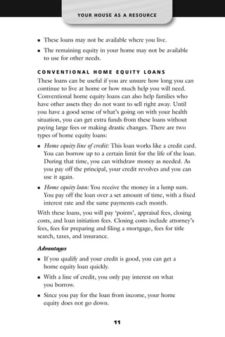YO U R H O U S E A S A R E S O U R C E




  These loans may not be available where you live.
  The remaining equity in your home may not be available
  to use for other needs.

CONVENTIONAL HOME EQUITY LOANS
These loans can be useful if you are unsure how long you can
continue to live at home or how much help you will need.
Conventional home equity loans can also help families who
have other assets they do not want to sell right away. Until
you have a good sense of what’s going on with your health
situation, you can get extra funds from these loans without
paying large fees or making drastic changes. There are two
types of home equity loans:
  Home equity line of credit: This loan works like a credit card.
  You can borrow up to a certain limit for the life of the loan.
  During that time, you can withdraw money as needed. As
  you pay off the principal, your credit revolves and you can
  use it again.
  Home equity loan: You receive the money in a lump sum.
  You pay off the loan over a set amount of time, with a fixed
  interest rate and the same payments each month.
With these loans, you will pay ‘points’, appraisal fees, closing
costs, and loan initiation fees. Closing costs include attorney’s
fees, fees for preparing and filing a mortgage, fees for title
search, taxes, and insurance.

Advantages
  If you qualify and your credit is good, you can get a
  home equity loan quickly.
  With a line of credit, you only pay interest on what
  you borrow.
  Since you pay for the loan from income, your home
  equity does not go down.


                                 11
 