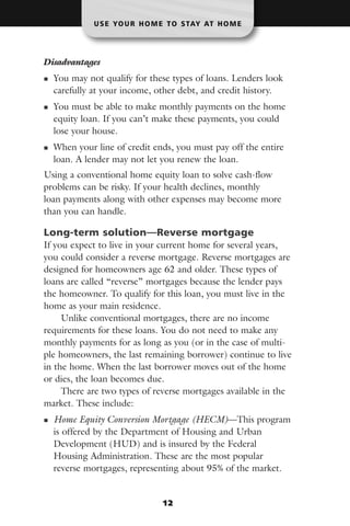 U S E YO U R H O M E T O S TAY AT H O M E




Disadvantages
  You may not qualify for these types of loans. Lenders look
  carefully at your income, other debt, and credit history.
  You must be able to make monthly payments on the home
  equity loan. If you can’t make these payments, you could
  lose your house.
  When your line of credit ends, you must pay off the entire
  loan. A lender may not let you renew the loan.
Using a conventional home equity loan to solve cash-flow
problems can be risky. If your health declines, monthly
loan payments along with other expenses may become more
than you can handle.

Long-term solution—Reverse mortgage
If you expect to live in your current home for several years,
you could consider a reverse mortgage. Reverse mortgages are
designed for homeowners age 62 and older. These types of
loans are called “reverse” mortgages because the lender pays
the homeowner. To qualify for this loan, you must live in the
home as your main residence.
     Unlike conventional mortgages, there are no income
requirements for these loans. You do not need to make any
monthly payments for as long as you (or in the case of multi-
ple homeowners, the last remaining borrower) continue to live
in the home. When the last borrower moves out of the home
or dies, the loan becomes due.
     There are two types of reverse mortgages available in the
market. These include:
  Home Equity Conversion Mortgage (HECM)—This program
  is offered by the Department of Housing and Urban
  Development (HUD) and is insured by the Federal
  Housing Administration. These are the most popular
  reverse mortgages, representing about 95% of the market.


                               12
 