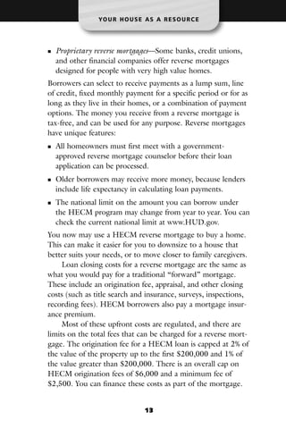 YO U R H O U S E A S A R E S O U R C E




  Proprietary reverse mortgages—Some banks, credit unions,
  and other financial companies offer reverse mortgages
  designed for people with very high value homes.
Borrowers can select to receive payments as a lump sum, line
of credit, fixed monthly payment for a specific period or for as
long as they live in their homes, or a combination of payment
options. The money you receive from a reverse mortgage is
tax-free, and can be used for any purpose. Reverse mortgages
have unique features:
  All homeowners must first meet with a government-
  approved reverse mortgage counselor before their loan
  application can be processed.
  Older borrowers may receive more money, because lenders
  include life expectancy in calculating loan payments.
  The national limit on the amount you can borrow under
  the HECM program may change from year to year. You can
  check the current national limit at www.HUD.gov.
You now may use a HECM reverse mortgage to buy a home.
This can make it easier for you to downsize to a house that
better suits your needs, or to move closer to family caregivers.
     Loan closing costs for a reverse mortgage are the same as
what you would pay for a traditional “forward” mortgage.
These include an origination fee, appraisal, and other closing
costs (such as title search and insurance, surveys, inspections,
recording fees). HECM borrowers also pay a mortgage insur-
ance premium.
     Most of these upfront costs are regulated, and there are
limits on the total fees that can be charged for a reverse mort-
gage. The origination fee for a HECM loan is capped at 2% of
the value of the property up to the first $200,000 and 1% of
the value greater than $200,000. There is an overall cap on
HECM origination fees of $6,000 and a minimum fee of
$2,500. You can finance these costs as part of the mortgage.


                                 13
 