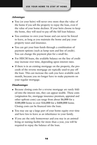 U S E YO U R H O M E T O S TAY AT H O M E




Advantages
  You (or your heirs) will never owe more than the value of
  the home if you sell the property to repay the loan, even if
  the value of your home declines. If your heirs choose to keep
  the home, they will need to pay off the full loan balance.
  You continue to own your house and can never be forced
  to leave, as long as you maintain the home and pay your
  property taxes and insurance.
  You can get your loan funds through a combination of
  payment options (such as lump sum and line of credit).
  You can change the payment plan for a small fee.
  For HECM loans, the available balance on the line of credit
  may increase over time, depending upon interest rates.
  If there is in an existing mortgage on the property, the pro-
  ceeds of the reverse mortgage are typically used to pay off
  the loan. This can increase the cash you have available each
  month, because you no longer have to make payments on
  your regular mortgage.

Disadvantages
  Because closing costs for a reverse mortgage are rarely fold-
  ed into the interest rate, they can appear sizable. These costs
  (origination fee, mortgage insurance premium, appraisal and
  other upfront costs) can range from about $6,000 for a
  $100,000 home to over $16,000 for a $400,000 home.
  Closing costs can be financed into the loan.
  You may use up a large part of your home equity over time
  and have less to leave as an inheritance to your family.
  If you are the only homeowner and you stay in an assisted
  living or nursing facility for more than a year, you will be
  required to repay the balance of the loan.




                                14
 