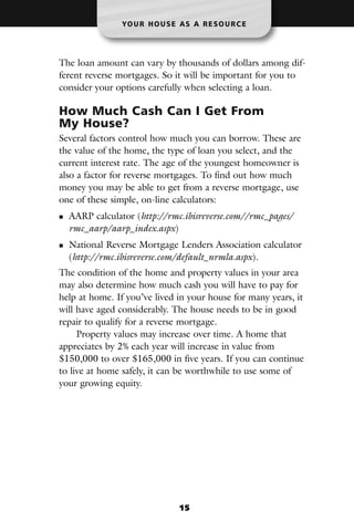 YO U R H O U S E A S A R E S O U R C E




The loan amount can vary by thousands of dollars among dif-
ferent reverse mortgages. So it will be important for you to
consider your options carefully when selecting a loan.

How Much Cash Can I Get From
My House?
Several factors control how much you can borrow. These are
the value of the home, the type of loan you select, and the
current interest rate. The age of the youngest homeowner is
also a factor for reverse mortgages. To find out how much
money you may be able to get from a reverse mortgage, use
one of these simple, on-line calculators:
  AARP calculator (http://rmc.ibisreverse.com//rmc_pages/
  rmc_aarp/aarp_index.aspx)
  National Reverse Mortgage Lenders Association calculator
  (http://rmc.ibisreverse.com/default_nrmla.aspx).
The condition of the home and property values in your area
may also determine how much cash you will have to pay for
help at home. If you’ve lived in your house for many years, it
will have aged considerably. The house needs to be in good
repair to qualify for a reverse mortgage.
     Property values may increase over time. A home that
appreciates by 2% each year will increase in value from
$150,000 to over $165,000 in five years. If you can continue
to live at home safely, it can be worthwhile to use some of
your growing equity.




                                15
 