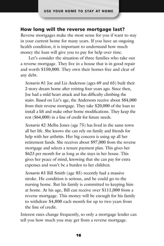 U S E YO U R H O M E T O S TAY AT H O M E




How long will the reverse mortgage last?
Reverse mortgages make the most sense for you if want to stay
in your current home for many years. If you have an ongoing
health condition, it is important to understand how much
money the loan will give you to pay for help over time.
     Let’s consider the situation of three families who take out
a reverse mortgage. They live in a house that is in good repair
and worth $150,000. They own their homes free and clear of
any debt.
  Scenario #1: Joe and Liz Anderson (ages 69 and 65) built their
  2-story dream home after retiring four years ago. Since then,
  Joe had a mild heart attack and has difficulty climbing the
  stairs. Based on Liz’s age, the Andersons receive about $84,000
  from their reverse mortgage. They take $20,000 of the loan to
  install a lift and make other home modifications. They keep the
  rest ($64,000) in a line of credit for future needs.
  Scenario #2: Melba Jones (age 75) has lived in the same town
  all her life. She knows she can rely on family and friends for
  help with her arthritis. Her big concern is using up all her
  retirement funds. She receives about $97,000 from the reverse
  mortgage and selects a tenure payment plan. This gives her
  $623 per month for as long as she stays in her house. This
  gives her peace of mind, knowing that she can pay for extra
  expenses and won’t be a burden to her children.
  Scenario #3: Bill Smith (age 85) recently had a massive
  stroke. He condition is serious, and he could go to the
  nursing home. But his family is committed to keeping him
  at home. At his age, Bill can receive over $111,000 from a
  reverse mortgage. This money will be enough for his family
  to withdraw $4,800 each month for up to two years from
  the line of credit.
Interest rates change frequently, so only a mortgage lender can
tell you how much you may get from a reverse mortgage.


                               16
 