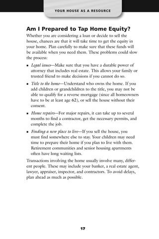 YO U R H O U S E A S A R E S O U R C E




Am I Prepared to Tap Home Equity?
Whether you are considering a loan or decide to sell the
house, chances are that it will take time to get the equity in
your home. Plan carefully to make sure that these funds will
be available when you need them. These problems could slow
the process:
  Legal issues—Make sure that you have a durable power of
  attorney that includes real estate. This allows your family or
  trusted friend to make decisions if you cannot do so.
  Title to the home—Understand who owns the home. If you
  add children or grandchildren to the title, you may not be
  able to qualify for a reverse mortgage (since all homeowners
  have to be at least age 62), or sell the house without their
  consent.
  Home repairs—For major repairs, it can take up to several
  months to find a contractor, get the necessary permits, and
  complete the job.
  Finding a new place to live—If you sell the house, you
  must find somewhere else to stay. Your children may need
  time to prepare their home if you plan to live with them.
  Retirement communities and senior housing apartments
  often have long waiting lists.
Transactions involving the home usually involve many, differ-
ent people. These may include your banker, a real estate agent,
lawyer, appraiser, inspector, and contractors. To avoid delays,
plan ahead as much as possible.




                                17
 