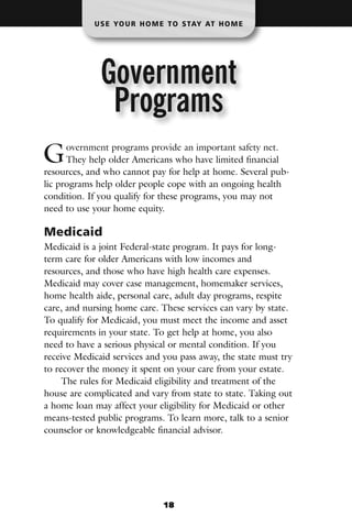 U S E YO U R H O M E T O S TAY AT H O M E




              Government
               Programs
G     overnment programs provide an important safety net.
      They help older Americans who have limited financial
resources, and who cannot pay for help at home. Several pub-
lic programs help older people cope with an ongoing health
condition. If you qualify for these programs, you may not
need to use your home equity.

Medicaid
Medicaid is a joint Federal-state program. It pays for long-
term care for older Americans with low incomes and
resources, and those who have high health care expenses.
Medicaid may cover case management, homemaker services,
home health aide, personal care, adult day programs, respite
care, and nursing home care. These services can vary by state.
To qualify for Medicaid, you must meet the income and asset
requirements in your state. To get help at home, you also
need to have a serious physical or mental condition. If you
receive Medicaid services and you pass away, the state must try
to recover the money it spent on your care from your estate.
     The rules for Medicaid eligibility and treatment of the
house are complicated and vary from state to state. Taking out
a home loan may affect your eligibility for Medicaid or other
means-tested public programs. To learn more, talk to a senior
counselor or knowledgeable financial advisor.




                               18
 