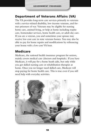 G OV E R N M E N T P R O G R A M S




Department of Veterans Affairs (VA)
The VA provides long-term care services primarily to veterans
with a service-related disability, low-income veterans, and for-
mer prisoners of war. Veterans may be eligible for nursing
home care, assisted living, or help at home including respite
care, homemaker services, home health care, or adult day care.
If you are a veteran, you and sometimes your spouse may
receive low-cost care in state veterans homes. You may also be
able to pay for home repairs and modifications by refinancing
your house with a low-cost VA loan.

Medicare
Medicare, the national health insurance program for seniors,
mainly covers medical care (doctors and hospitals). If you have
Medicare, it will pay for a home heath aide, but only while
you get skilled nursing care or rehabilitation therapies at
home. Once you no longer need skilled care, Medicare will
stop paying for home health care. This is true even if you still
need help with everyday activities.




                                 19
 