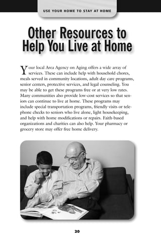 U S E YO U R H O M E T O S TAY AT H O M E




  Other Resources to
 Help You Live at Home
Y    our local Area Agency on Aging offers a wide array of
     services. These can include help with household chores,
meals served in community locations, adult day care programs,
senior centers, protective services, and legal counseling. You
may be able to get these programs free or at very low rates.
Many communities also provide low-cost services so that sen-
iors can continue to live at home. These programs may
include special transportation programs, friendly visits or tele-
phone checks to seniors who live alone, light housekeeping,
and help with home modifications or repairs. Faith-based
organizations and charities can also help. Your pharmacy or
grocery store may offer free home delivery.




                                20
 
