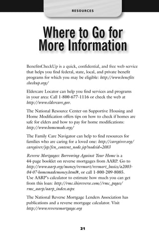 RESOURCES




      Where to Go for
      More Information
BenefitsCheckUp is a quick, confidential, and free web service
that helps you find federal, state, local, and private benefit
programs for which you may be eligible: http://www.benefits
checkup.org/

Eldercare Locator can help you find services and programs
in your area: Call 1-800-677-1116 or check the web at
http://www.eldercare.gov.

The National Resource Center on Supportive Housing and
Home Modification offers tips on how to check if homes are
safe for elders and how to pay for home modifications:
http://www.homemods.org/

The Family Care Navigator can help to find resources for
families who are caring for a loved one: http://caregiver.org/
caregiver/jsp/fcn_content_node.jsp?nodeid=2083
Reverse Mortgages: Borrowing Against Your Home is a
44-page booklet on reverse mortgages from AARP. Go to
http://www.aarp.org/money/revmort/revmort_basics/a2003-
04-07-homemademoney.html#, or call 1-800-209-8085.
Use AARP’s calculator to estimate how much you can get
from this loan: http://rmc.ibisreverse.com//rmc_pages/
rmc_aarp/aarp_index.aspx

The National Reverse Mortgage Lenders Association has
publications and a reverse mortgage calculator. Visit
http://www.reversemortgage.org



                               21
 