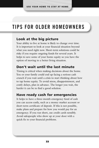 U S E YO U R H O M E T O S TAY AT H O M E




TIPS FOR OLDER HOMEOWNERS

 Look at the big picture
 Your ability to live at home is likely to change over time.
 It is important to look at your financial situation beyond
 what you need right now. Short-term solutions could be
 risky if you require ongoing funds for several years. It
 helps to save some of your home equity so you have the
 option of moving to a better living situation.

 Don’t wait until the last minute
 Timing is critical when making decisions about the home.
 You or your family could end up facing a serious cash
 crunch if you wait until a crisis to start thinking about how
 to tap home equity. To avoid stress, disappointment, and
 costly delays, plan in advance. The longer you wait, the
 harder it can be to find a good solution.

 Have ready cash for emergencies
 It helps to have a three-month emergency fund of cash
 you can access easily, such as a money market account or
 short-term certificate of deposit. If this is not possible,
 make plans and prepare for how you would pay for an
 emergency. If you run short, use credit cards sensibly.
 Avoid salespeople who show up at your door with a
 quick fix to your financial problems.




                             22
 