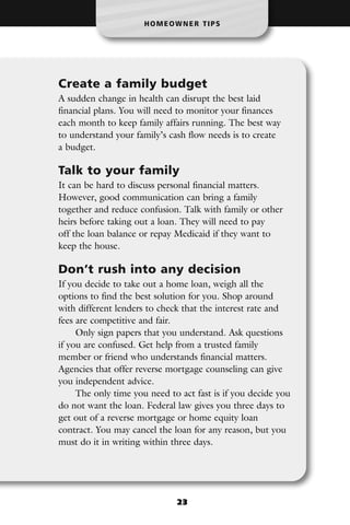 HOMEOWNER TIPS




Create a family budget
A sudden change in health can disrupt the best laid
financial plans. You will need to monitor your finances
each month to keep family affairs running. The best way
to understand your family’s cash flow needs is to create
a budget.

Talk to your family
It can be hard to discuss personal financial matters.
However, good communication can bring a family
together and reduce confusion. Talk with family or other
heirs before taking out a loan. They will need to pay
off the loan balance or repay Medicaid if they want to
keep the house.

Don’t rush into any decision
If you decide to take out a home loan, weigh all the
options to find the best solution for you. Shop around
with different lenders to check that the interest rate and
fees are competitive and fair.
     Only sign papers that you understand. Ask questions
if you are confused. Get help from a trusted family
member or friend who understands financial matters.
Agencies that offer reverse mortgage counseling can give
you independent advice.
     The only time you need to act fast is if you decide you
do not want the loan. Federal law gives you three days to
get out of a reverse mortgage or home equity loan
contract. You may cancel the loan for any reason, but you
must do it in writing within three days.




                              23
 