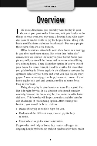 OV E R V I E W




                  Overview
L     ike most Americans, you probably want to stay in your
      home as you grow older. However, as it gets harder to do
things on your own, you may need a helping hand with every-
day tasks. It can be costly to pay for help at home, along with
home modifications and other health needs. For many people,
these extra costs are a real burden.
     Older Americans often hold onto their home as a nest egg
in case they need extra money. But when that “rainy day”
arrives, how do you tap the equity in your home? Some peo-
ple may tell you to sell the house and move to assisted living
or a nursing home. There is another option. If you’ve owned
your house for many years, it could be worth a lot more than
you paid to buy it. Home equity is the difference between the
appraised value of your home and what you owe on any mort-
gages. A reverse mortgage can help you convert some of your
home equity into cash and continue to live at home for as
long as you want.
     Using the equity in your home can seem like a good idea.
But is it right for you? It is a decision you should consider
carefully, because the house may be your most valuable finan-
cial asset. This booklet will help you understand the benefits
and challenges of this funding option. After reading this
booklet, you should be better able to:
  Decide if staying at home is right for you.
  Understand the different ways you can pay for help
  at home.
  Know where to go for more information.
People who need help at home face many challenges. An
ongoing health problem can make it hard to know how much



                                1
 
