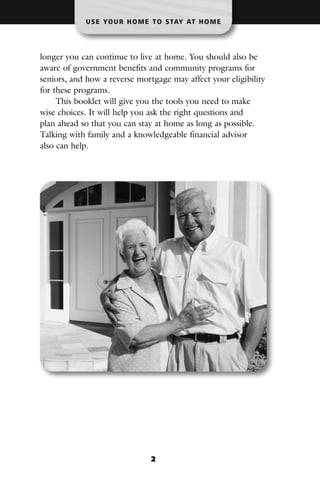 U S E YO U R H O M E T O S TAY AT H O M E




longer you can continue to live at home. You should also be
aware of government benefits and community programs for
seniors, and how a reverse mortgage may affect your eligibility
for these programs.
     This booklet will give you the tools you need to make
wise choices. It will help you ask the right questions and
plan ahead so that you can stay at home as long as possible.
Talking with family and a knowledgeable financial advisor
also can help.




                               2
 