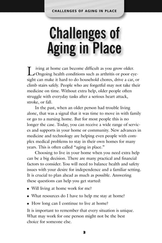CHALLENGES OF AGING IN PLACE




           Challenges of
           Aging in Place
L     iving at home can become difficult as you grow older.
      Ongoing health conditions such as arthritis or poor eye-
sight can make it hard to do household chores, drive a car, or
climb stairs safely. People who are forgetful may not take their
medicine on time. Without extra help, older people often
struggle with everyday tasks after a serious heart attack,
stroke, or fall.
      In the past, when an older person had trouble living
alone, that was a signal that it was time to move in with family
or go to a nursing home. But for most people this is no
longer the case. Today, you can receive a wide range of servic-
es and supports in your home or community. New advances in
medicine and technology are helping even people with com-
plex medical problems to stay in their own homes for many
years. This is often called “aging in place.”
      Choosing to live in your home when you need extra help
can be a big decision. There are many practical and financial
factors to consider. You will need to balance health and safety
issues with your desire for independence and a familiar setting.
It is crucial to plan ahead as much as possible. Answering
these questions can help you get started:
  Will living at home work for me?
  What resources do I have to help me stay at home?
  How long can I continue to live at home?
It is important to remember that every situation is unique.
What may work for one person might not be the best
choice for someone else.

                               3
 