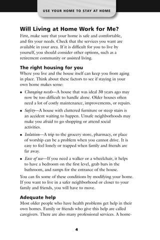 U S E YO U R H O M E T O S TAY AT H O M E




Will Living at Home Work for Me?
First, make sure that your home is safe and comfortable,
and fits your needs. Check that the services you want are
available in your area. If it is difficult for you to live by
yourself, you should consider other options, such as a
retirement community or assisted living.

The right housing for you
Where you live and the house itself can keep you from aging
in place. Think about these factors to see if staying in your
own home makes sense:
  Changing needs—A house that was ideal 30 years ago may
  now be too difficult to handle alone. Older houses often
  need a lot of costly maintenance, improvements, or repairs.
  Safety—A house with cluttered furniture or steep stairs is
  an accident waiting to happen. Unsafe neighborhoods may
  make you afraid to go shopping or attend social
  activities.
  Isolation—A trip to the grocery store, pharmacy, or place
  of worship can be a problem when you cannot drive. It is
  easy to feel lonely or trapped when family and friends are
  far away.
  Ease of use—If you need a walker or a wheelchair, it helps
  to have a bedroom on the first level, grab bars in the
  bathroom, and ramps for the entrance of the house.
You can fix some of these conditions by modifying your home.
If you want to live in a safer neighborhood or closer to your
family and friends, you will have to move.

Adequate help
Most older people who have health problems get help in their
own homes. Family or friends who give this help are called
caregivers. There are also many professional services. A home-


                                4
 