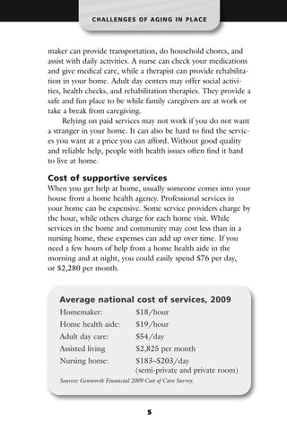 CHALLENGES OF AGING IN PLACE




maker can provide transportation, do household chores, and
assist with daily activities. A nurse can check your medications
and give medical care, while a therapist can provide rehabilita-
tion in your home. Adult day centers may offer social activi-
ties, health checks, and rehabilitation therapies. They provide a
safe and fun place to be while family caregivers are at work or
take a break from caregiving.
      Relying on paid services may not work if you do not want
a stranger in your home. It can also be hard to find the servic-
es you want at a price you can afford. Without good quality
and reliable help, people with health issues often find it hard
to live at home.

Cost of supportive services
When you get help at home, usually someone comes into your
house from a home health agency. Professional services in
your home can be expensive. Some service providers charge by
the hour, while others charge for each home visit. While
services in the home and community may cost less than in a
nursing home, these expenses can add up over time. If you
need a few hours of help from a home health aide in the
morning and at night, you could easily spend $76 per day,
or $2,280 per month.



   Average national cost of services, 2009
   Homemaker:                    $18/hour
   Home health aide:             $19/hour
   Adult day care:               $54/day
   Assisted living               $2,825 per month
   Nursing home:                 $183–$203/day
                                 (semi-private and private room)
   Sources: Genworth Financial 2009 Cost of Care Survey.




                                     5
 