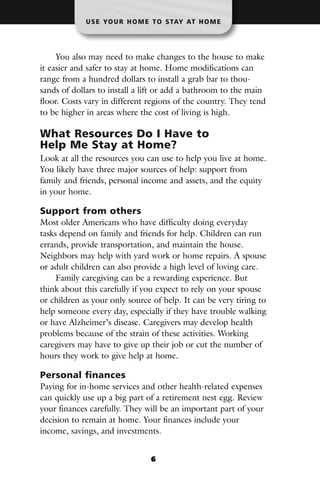 U S E YO U R H O M E T O S TAY AT H O M E




     You also may need to make changes to the house to make
it easier and safer to stay at home. Home modifications can
range from a hundred dollars to install a grab bar to thou-
sands of dollars to install a lift or add a bathroom to the main
floor. Costs vary in different regions of the country. They tend
to be higher in areas where the cost of living is high.

What Resources Do I Have to
Help Me Stay at Home?
Look at all the resources you can use to help you live at home.
You likely have three major sources of help: support from
family and friends, personal income and assets, and the equity
in your home.

Support from others
Most older Americans who have difficulty doing everyday
tasks depend on family and friends for help. Children can run
errands, provide transportation, and maintain the house.
Neighbors may help with yard work or home repairs. A spouse
or adult children can also provide a high level of loving care.
     Family caregiving can be a rewarding experience. But
think about this carefully if you expect to rely on your spouse
or children as your only source of help. It can be very tiring to
help someone every day, especially if they have trouble walking
or have Alzheimer’s disease. Caregivers may develop health
problems because of the strain of these activities. Working
caregivers may have to give up their job or cut the number of
hours they work to give help at home.

Personal finances
Paying for in-home services and other health-related expenses
can quickly use up a big part of a retirement nest egg. Review
your finances carefully. They will be an important part of your
decision to remain at home. Your finances include your
income, savings, and investments.


                                6
 