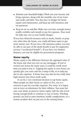 CHALLENGES OF AGING IN PLACE




  Estimate your household budget. Work out your income and
  living expenses, along with the monthly cost of any loans
  and credit card debt. You also have to budget for home
  repairs and maintenance, and keep up with insurance and
  tax payments.
  Keep an eye on cash flow. Make sure you have enough money
  readily available each month to pay for expenses. Your need
  for help may vary as your health changes.
If you have financial resources such as stocks, bonds, or prop-
erty other than the home, you could sell those assets to get
more money now. If you own a life insurance policy, you may
be able to use part of the death benefit to pay for supportive
services (“accelerated benefit”). If you have very limited
finances, you may be eligible for government programs.

Home equity
Home equity is the difference between the appraised value of
the home and what you owe on any mortgages. If you’ve
owned your house for many years, it could be worth more
than you paid to buy it. Tapping the equity in your home can
quickly give you extra cash for a ramp or lift, or to help pay
day-to-day expenses. A home loan may also be less costly than
high interest rates from credit cards.
     It can be a very emotional decision to tap home equity.
Many people see their house as a place to live, not as a
resource to pay for everyday expenses. For some, it is impor-
tant to leave an inheritance for their children. You must bal-
ance your desire to preserve home equity with the risk of not
having enough funds to continue to stay at home. Pinching
pennies can lead to poor nutrition, health complications, or a
serious accident that can put you in the nursing home.




                               7
 