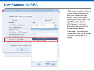 New Features for RMA
RMA creation

has been enhanced
to enter shipped quantity on the
sales order instead of booked
quantity. This is useful where
overshipment is done on the sales
order. This can be done by
selecting system parameter
„Overshipment Invoice Basis‟ to
„Invoice Shipped Quantity‟
If

you select „Invoice Ordered
Quantity‟ then RMA can be entered
for booked quantity only as in
R12.0.6

 