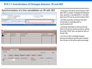 R12.1.1 Coordination of Changes between IR and ISO
Synchronization of a line cancellation on IR with ISO

Changes

to IR will be syncronized to ISO
after ISO is created. Changes like Request
date, quantity or cancelling IR or line after
approval of IR can be synchronized to ISO.
Similarly

Quantity, Schedule ship date,
arrival date or cancelling ISO is
synchronized to IR
Schedule

Ship Date on ISO and Arrival
date on IR can be sysnchronized by setting
the profile „POR: Sync up Need by date on
IR with OM‟
If

a line on ISO is partially shipped,
leaving the balance quantity back ordered,
then the line on IR will be split accordingly.

 